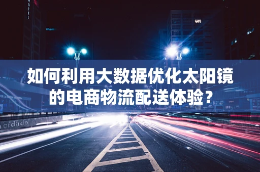 如何利用大数据优化太阳镜的电商物流配送体验？