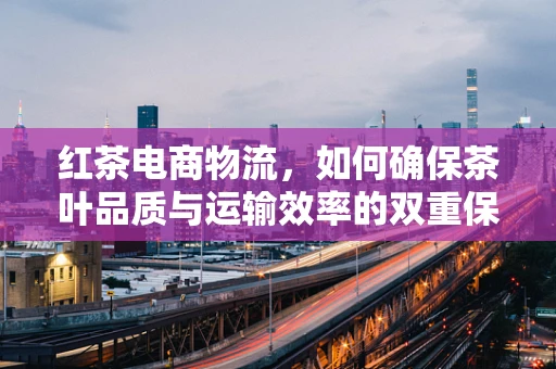 红茶电商物流，如何确保茶叶品质与运输效率的双重保障？
