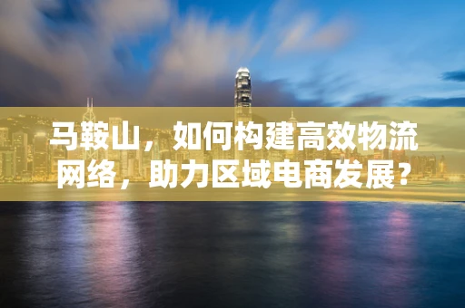 马鞍山，如何构建高效物流网络，助力区域电商发展？