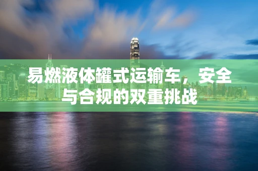 易燃液体罐式运输车，安全与合规的双重挑战