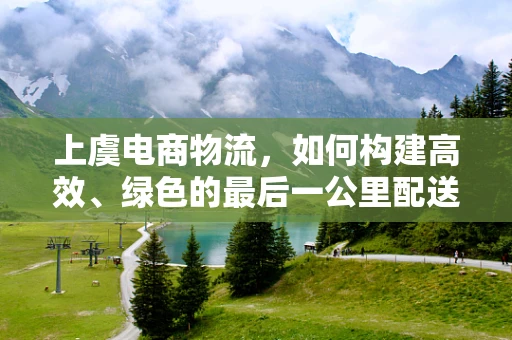 上虞电商物流，如何构建高效、绿色的最后一公里配送体系？