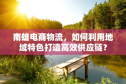 南雄电商物流，如何利用地域特色打造高效供应链？