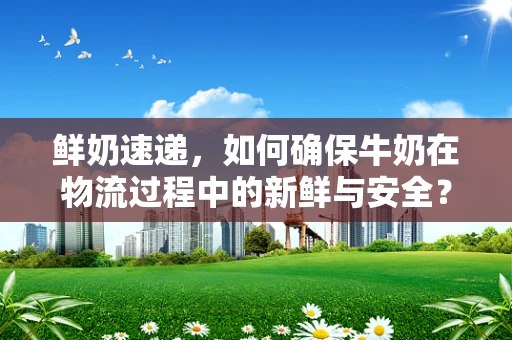 鲜奶速递，如何确保牛奶在物流过程中的新鲜与安全？
