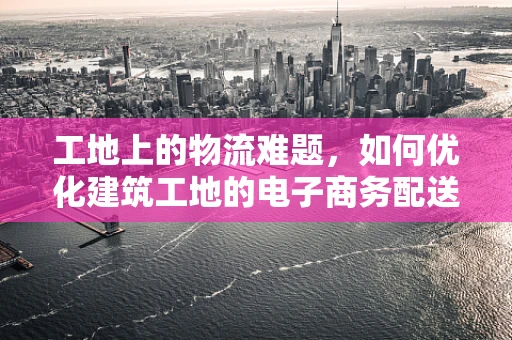 工地上的物流难题，如何优化建筑工地的电子商务配送？