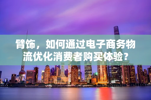 臂饰，如何通过电子商务物流优化消费者购买体验？