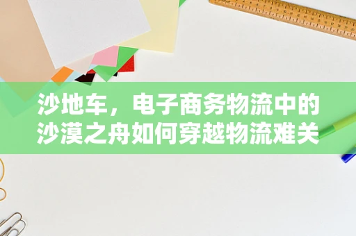 沙地车，电子商务物流中的沙漠之舟如何穿越物流难关？