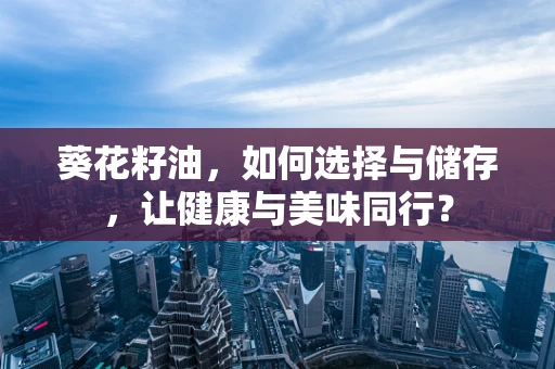 葵花籽油，如何选择与储存，让健康与美味同行？