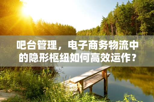 吧台管理，电子商务物流中的隐形枢纽如何高效运作？