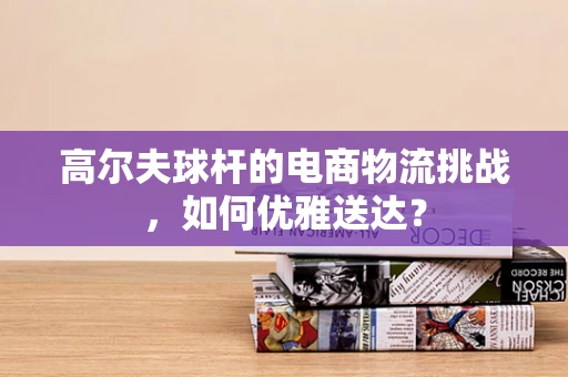 高尔夫球杆的电商物流挑战，如何优雅送达？