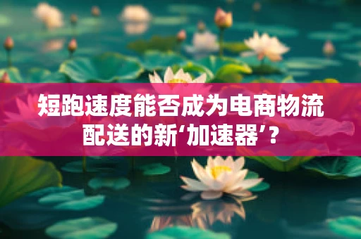 短跑速度能否成为电商物流配送的新‘加速器’？