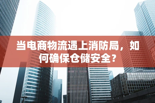 当电商物流遇上消防局，如何确保仓储安全？