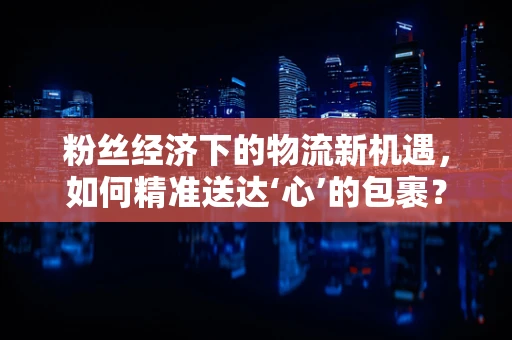 粉丝经济下的物流新机遇，如何精准送达‘心’的包裹？