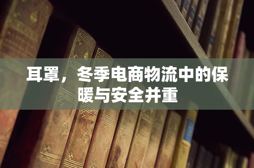 耳罩，冬季电商物流中的保暖与安全并重