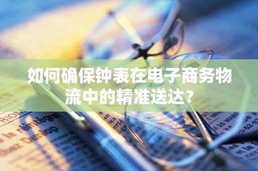 如何确保钟表在电子商务物流中的精准送达？