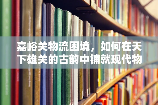 嘉峪关物流困境，如何在天下雄关的古韵中铺就现代物流之路？