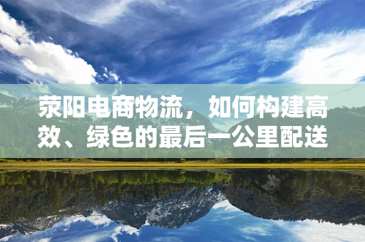 荥阳电商物流，如何构建高效、绿色的最后一公里配送体系？