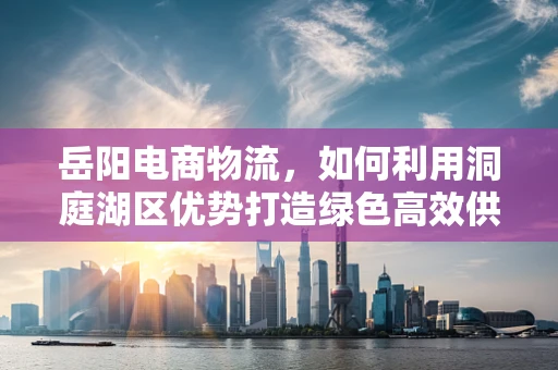 岳阳电商物流，如何利用洞庭湖区优势打造绿色高效供应链？