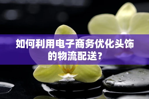 如何利用电子商务优化头饰的物流配送？