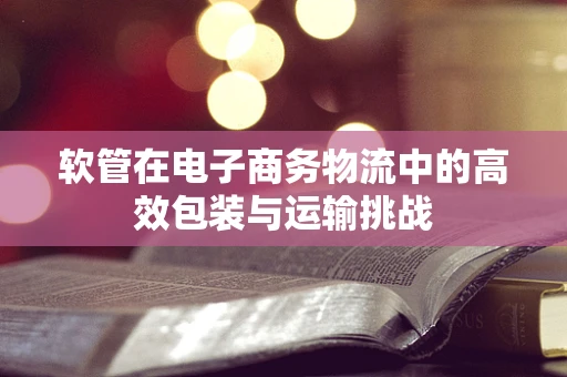 软管在电子商务物流中的高效包装与运输挑战