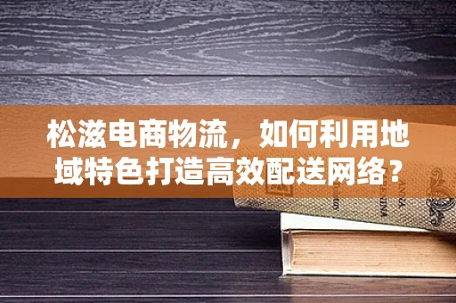松滋电商物流，如何利用地域特色打造高效配送网络？