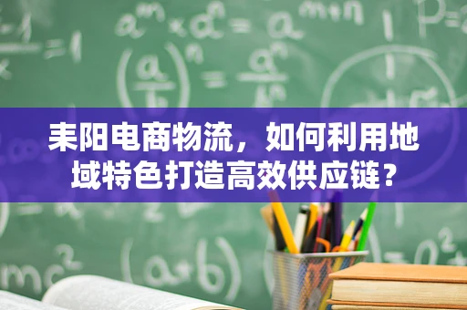 耒阳电商物流，如何利用地域特色打造高效供应链？