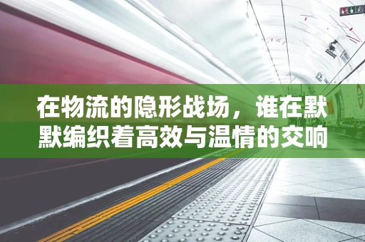 在物流的隐形战场，谁在默默编织着高效与温情的交响乐章？