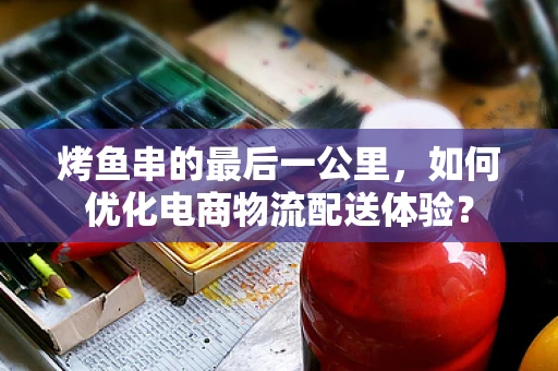 烤鱼串的最后一公里，如何优化电商物流配送体验？