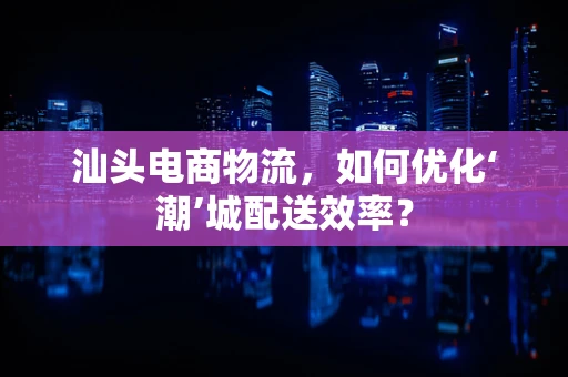 汕头电商物流，如何优化‘潮’城配送效率？