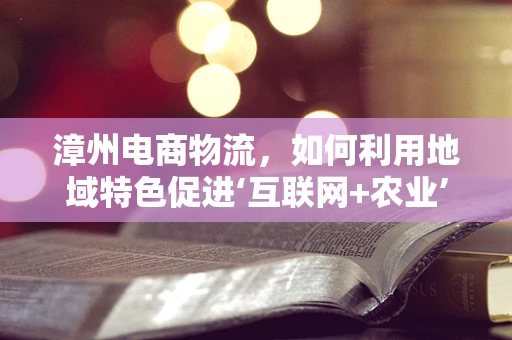 漳州电商物流，如何利用地域特色促进‘互联网+农业’的深度融合？