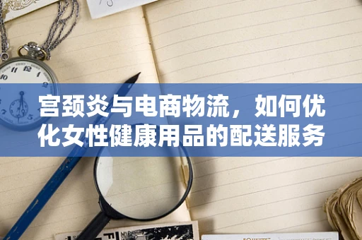 宫颈炎与电商物流，如何优化女性健康用品的配送服务？