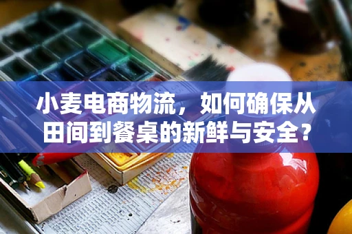 小麦电商物流，如何确保从田间到餐桌的新鲜与安全？