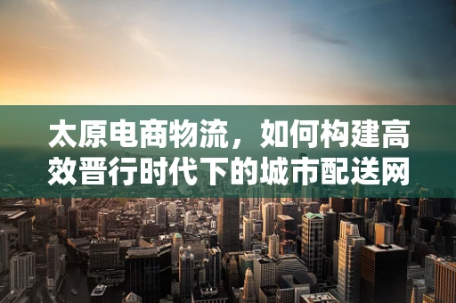太原电商物流，如何构建高效晋行时代下的城市配送网络？