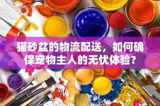 猫砂盆的物流配送，如何确保宠物主人的无忧体验？