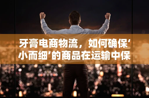 牙膏电商物流，如何确保‘小而细’的商品在运输中保持完好？