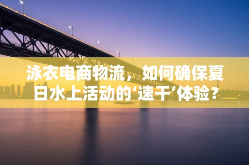 泳衣电商物流，如何确保夏日水上活动的‘速干’体验？