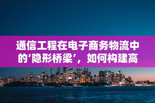 通信工程在电子商务物流中的‘隐形桥梁’，如何构建高效、安全的物流通信网络？
