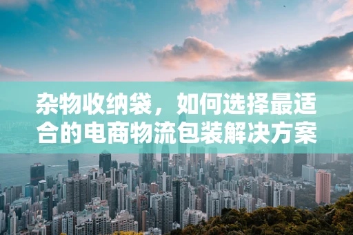 杂物收纳袋，如何选择最适合的电商物流包装解决方案？
