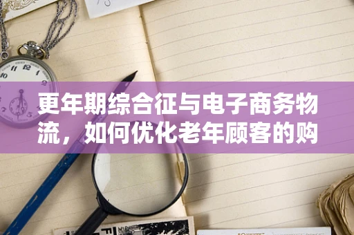 更年期综合征与电子商务物流，如何优化老年顾客的购物体验？