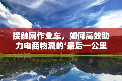 接触网作业车，如何高效助力电商物流的‘最后一公里’？