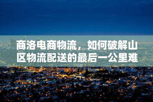 商洛电商物流，如何破解山区物流配送的最后一公里难题？