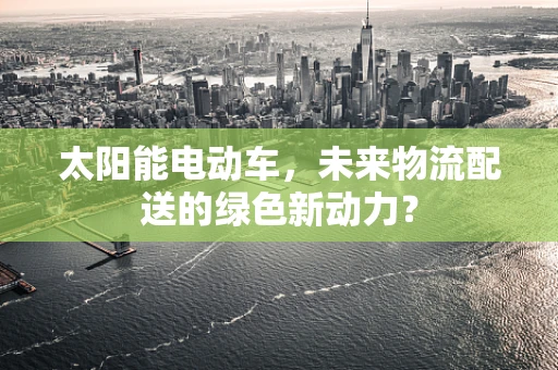 太阳能电动车，未来物流配送的绿色新动力？