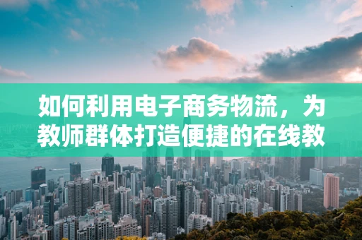 如何利用电子商务物流，为教师群体打造便捷的在线教育资源配送方案？