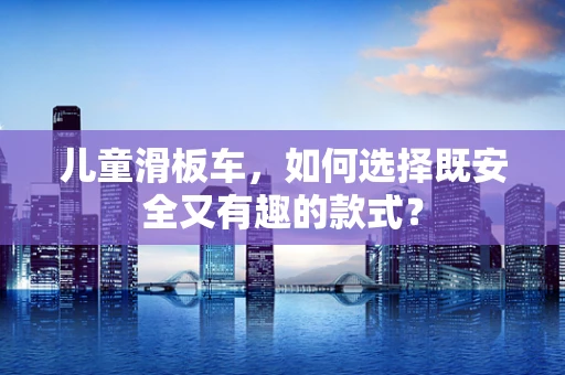 儿童滑板车，如何选择既安全又有趣的款式？
