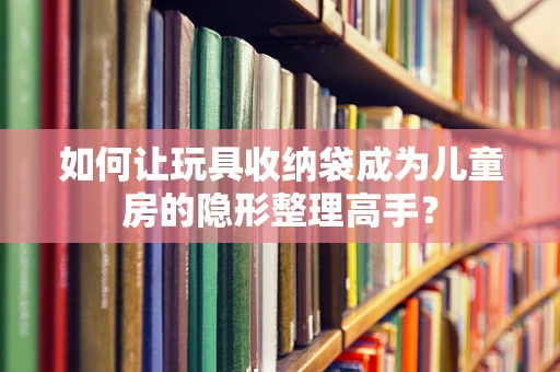 如何让玩具收纳袋成为儿童房的隐形整理高手？