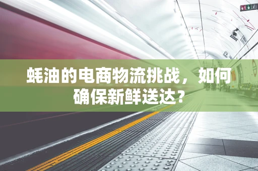 蚝油的电商物流挑战，如何确保新鲜送达？
