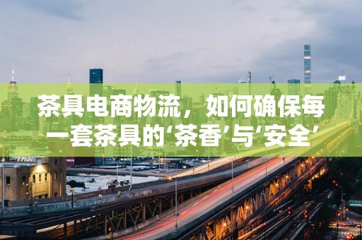 茶具电商物流，如何确保每一套茶具的‘茶香’与‘安全’？