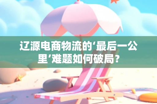 辽源电商物流的‘最后一公里’难题如何破局？