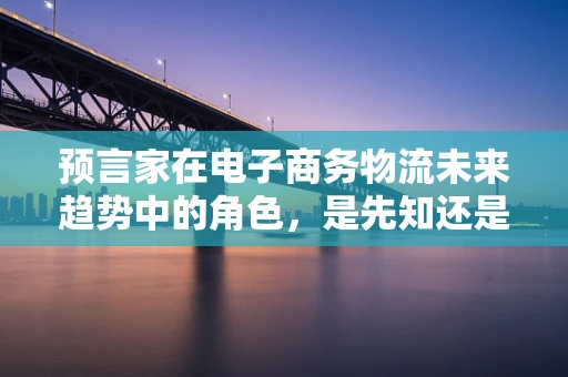 预言家在电子商务物流未来趋势中的角色，是先知还是催化剂？