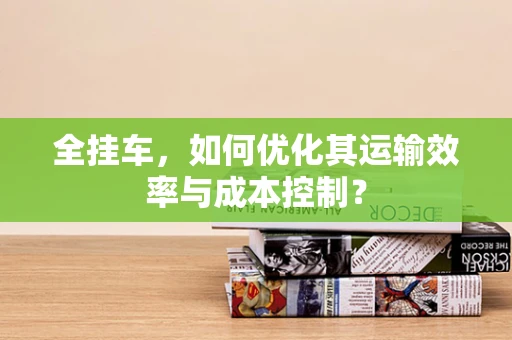 全挂车，如何优化其运输效率与成本控制？