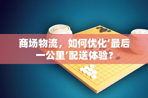 商场物流，如何优化‘最后一公里’配送体验？